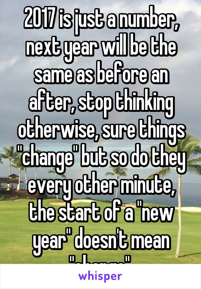 2017 is just a number, next year will be the same as before an after, stop thinking otherwise, sure things "change" but so do they every other minute, the start of a "new year" doesn't mean "change".