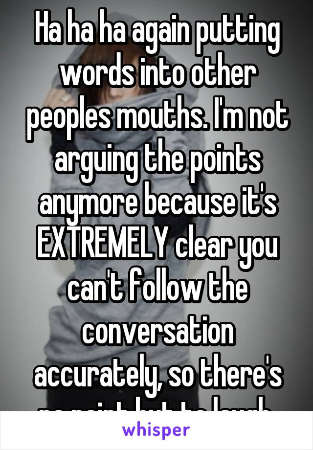 Ha ha ha again putting words into other peoples mouths. I'm not arguing the points anymore because it's EXTREMELY clear you can't follow the conversation accurately, so there's no point but to laugh 