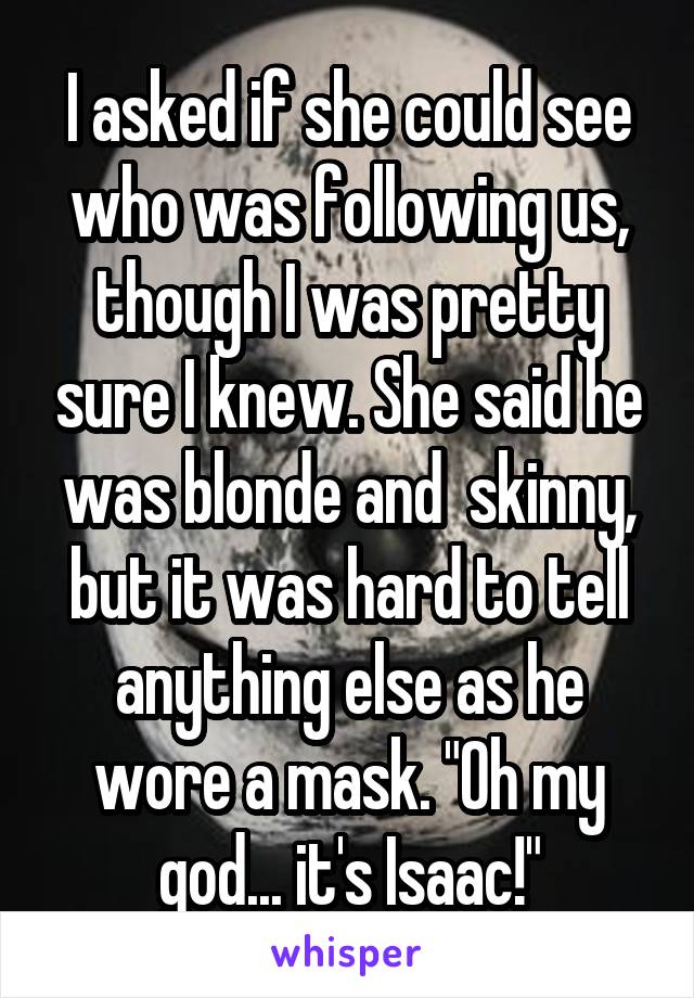 I asked if she could see who was following us, though I was pretty sure I knew. She said he was blonde and  skinny, but it was hard to tell anything else as he wore a mask. "Oh my god... it's Isaac!"