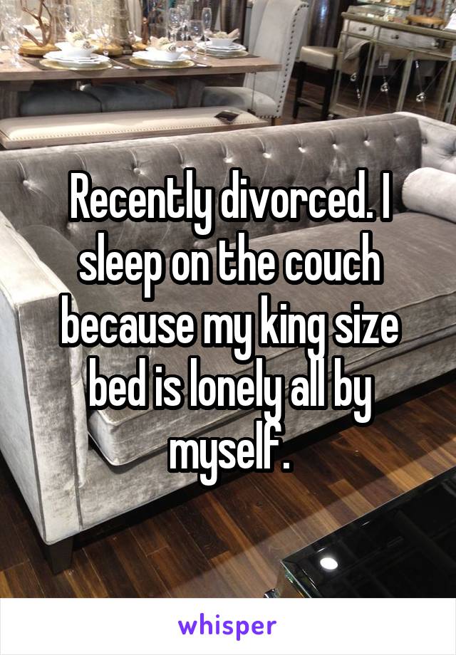 Recently divorced. I sleep on the couch because my king size bed is lonely all by myself.