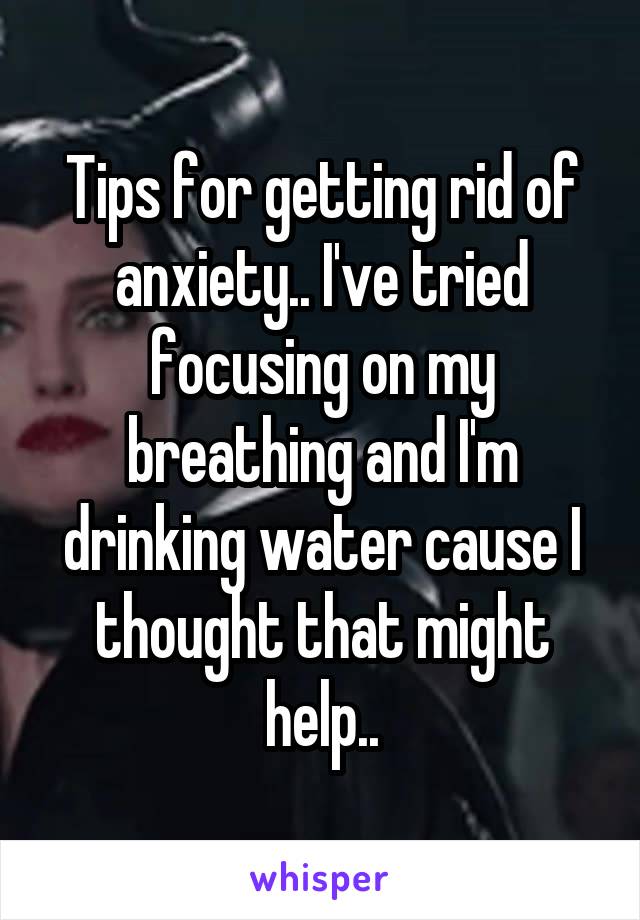 Tips for getting rid of anxiety.. I've tried focusing on my breathing and I'm drinking water cause I thought that might help..