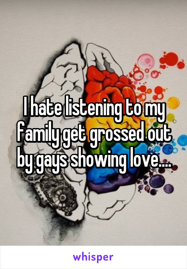 I hate listening to my family get grossed out by gays showing love....