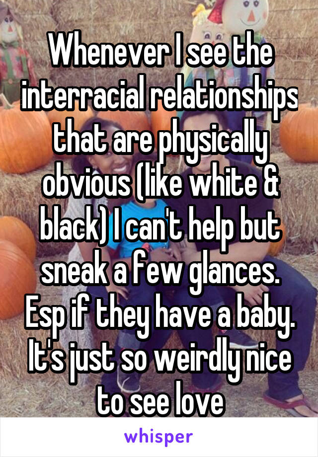 Whenever I see the interracial relationships that are physically obvious (like white & black) I can't help but sneak a few glances. Esp if they have a baby. It's just so weirdly nice to see love