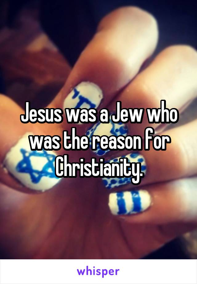 Jesus was a Jew who was the reason for Christianity.