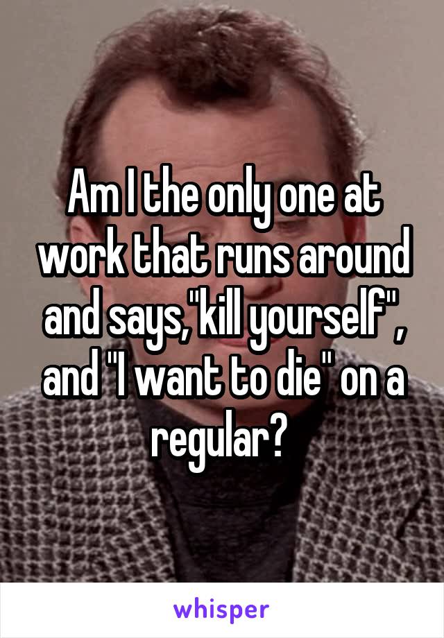 Am I the only one at work that runs around and says,"kill yourself", and "I want to die" on a regular? 