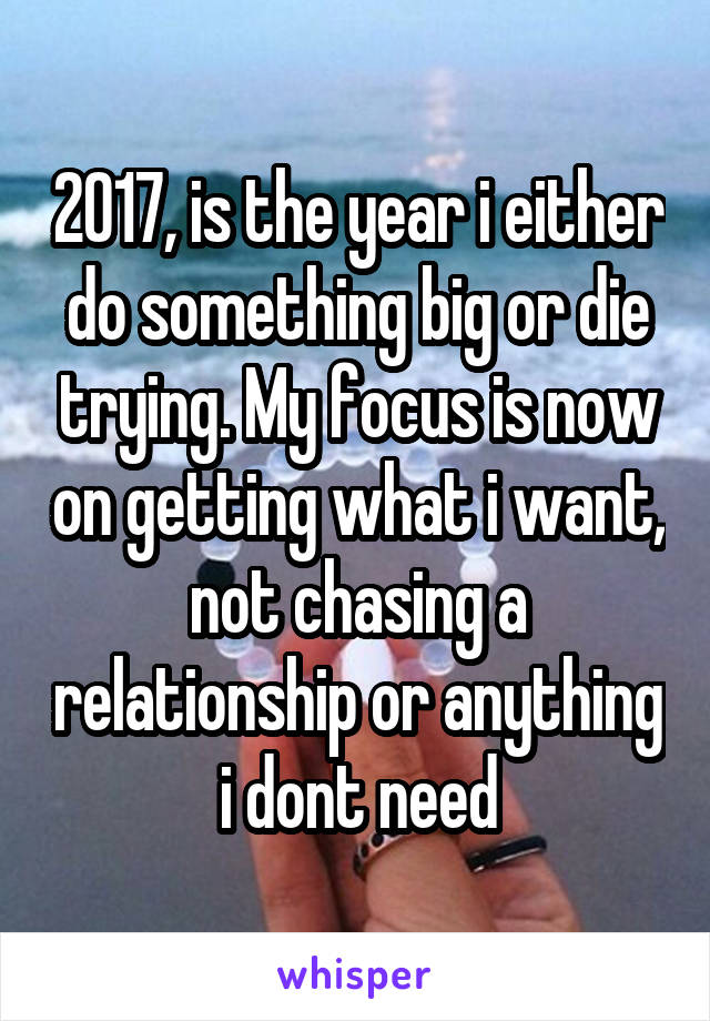 2017, is the year i either do something big or die trying. My focus is now on getting what i want, not chasing a relationship or anything i dont need