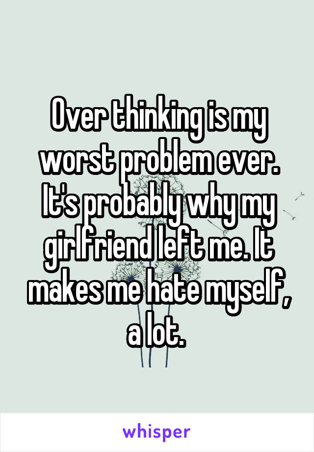 Over thinking is my worst problem ever. It's probably why my girlfriend left me. It makes me hate myself, a lot. 