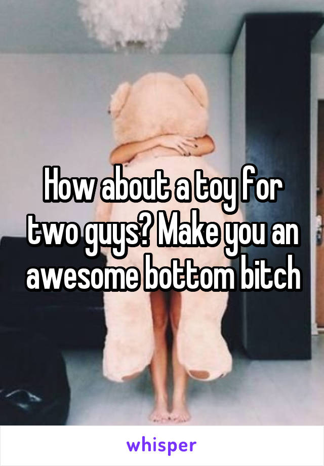 How about a toy for two guys? Make you an awesome bottom bitch