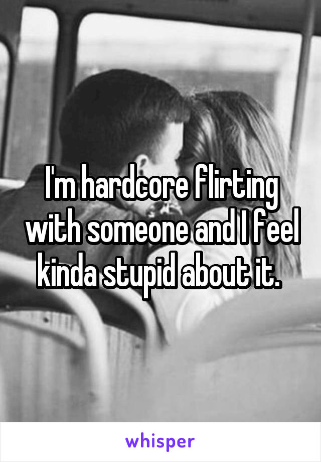 I'm hardcore flirting with someone and I feel kinda stupid about it. 