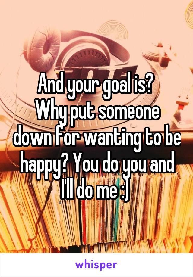 And your goal is? 
Why put someone down for wanting to be happy? You do you and I'll do me :) 