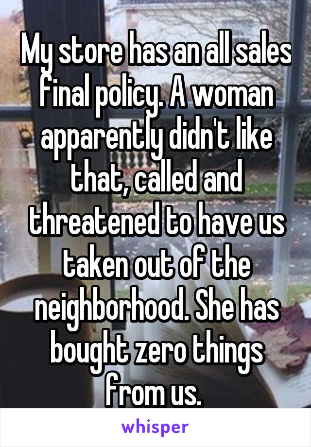 My store has an all sales final policy. A woman apparently didn't like that, called and threatened to have us taken out of the neighborhood. She has bought zero things from us. 