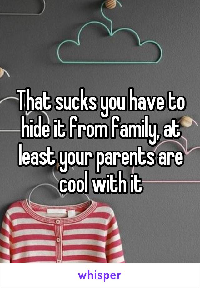 That sucks you have to hide it from family, at least your parents are cool with it