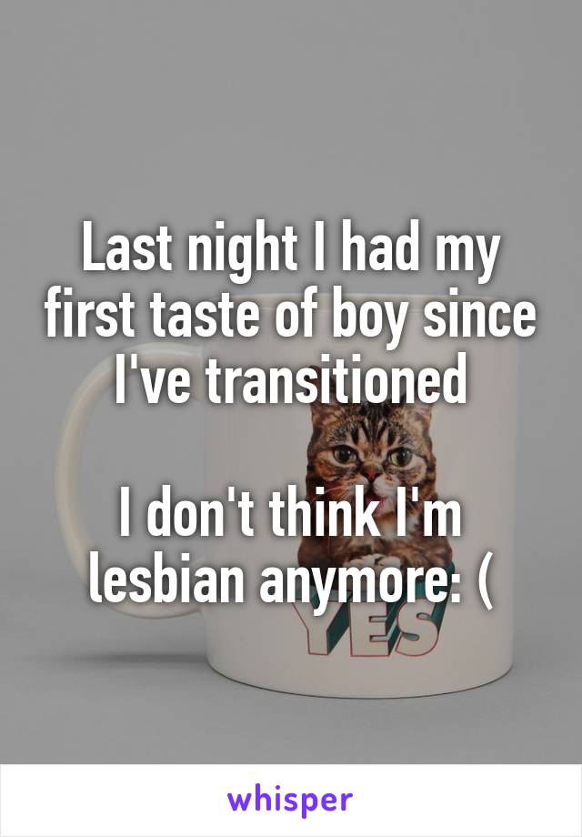 Last night I had my first taste of boy since I've transitioned

I don't think I'm lesbian anymore: (