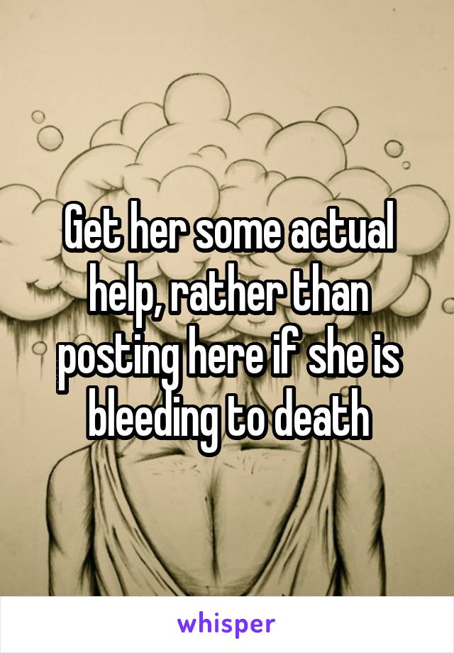 Get her some actual help, rather than posting here if she is bleeding to death