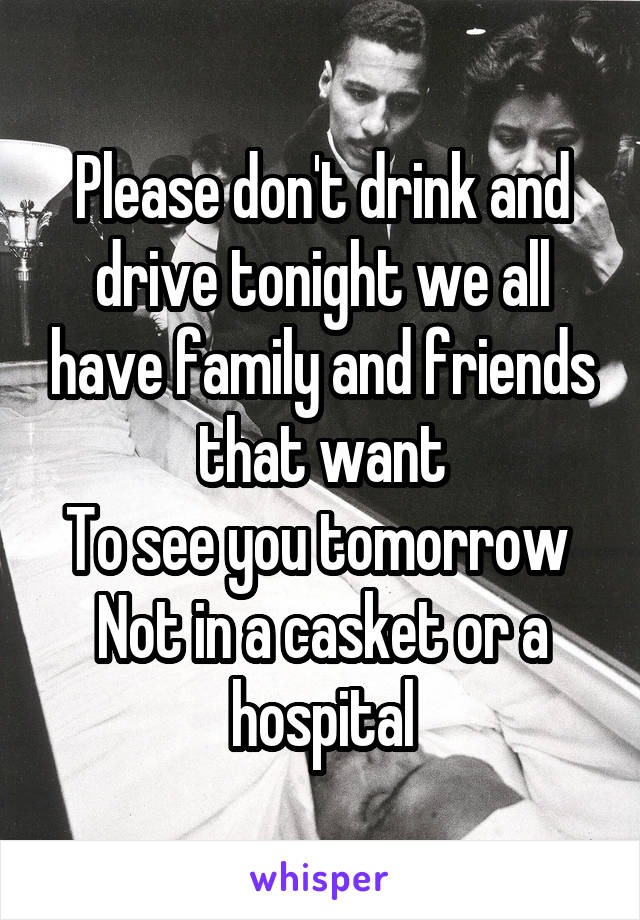 Please don't drink and drive tonight we all have family and friends that want
To see you tomorrow 
Not in a casket or a hospital