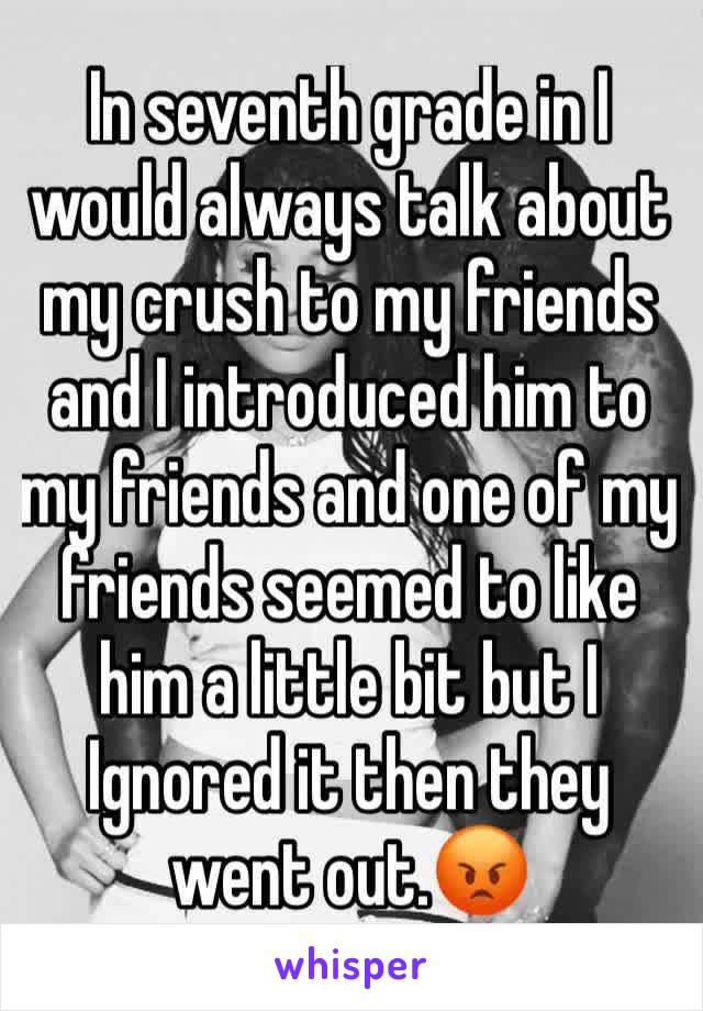 In seventh grade in I would always talk about my crush to my friends and I introduced him to my friends and one of my friends seemed to like him a little bit but I Ignored it then they went out.😡