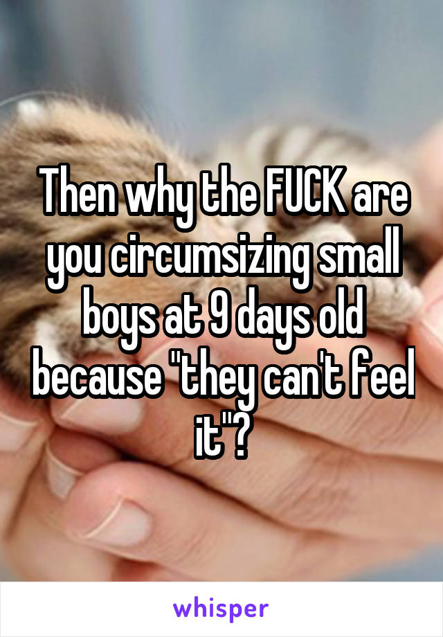 Then why the FUCK are you circumsizing small boys at 9 days old because "they can't feel it"?