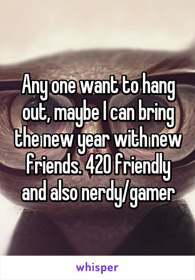 Any one want to hang out, maybe I can bring the new year with new friends. 420 friendly and also nerdy/gamer