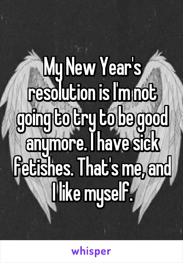 My New Year's resolution is I'm not going to try to be good anymore. I have sick fetishes. That's me, and I like myself.