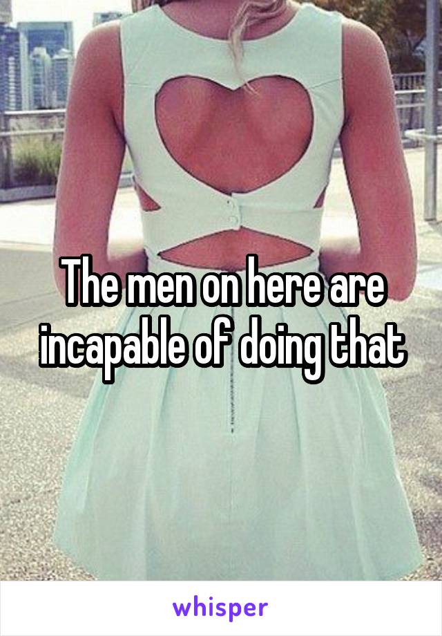 The men on here are incapable of doing that