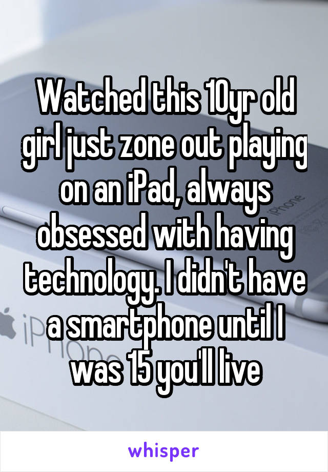 Watched this 10yr old girl just zone out playing on an iPad, always obsessed with having technology. I didn't have a smartphone until I was 15 you'll live