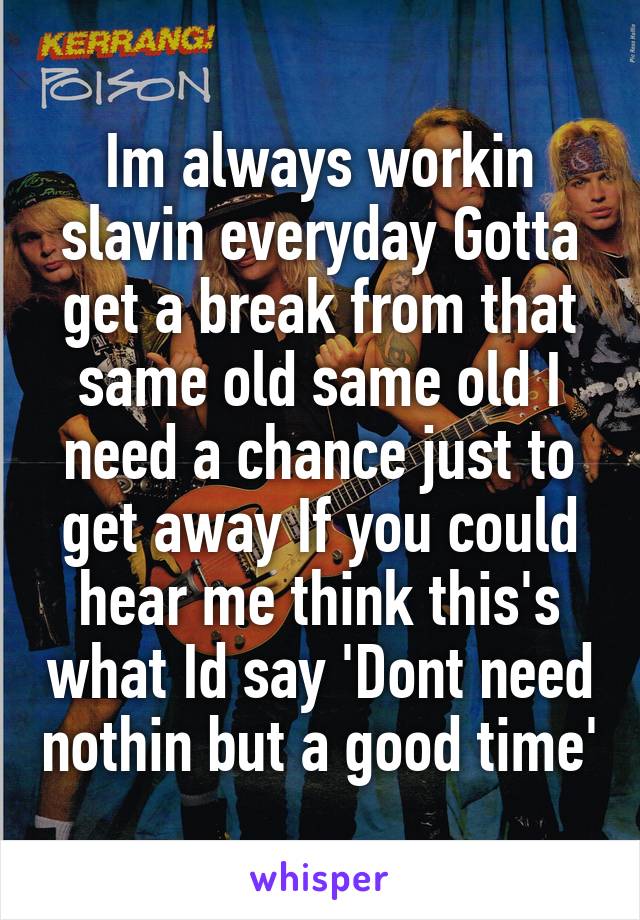 Im always workin slavin everyday Gotta get a break from that same old same old I need a chance just to get away If you could hear me think this's what Id say 'Dont need nothin but a good time'