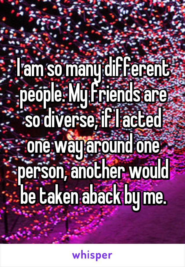 I am so many different people. My friends are so diverse, if I acted one way around one person, another would be taken aback by me.