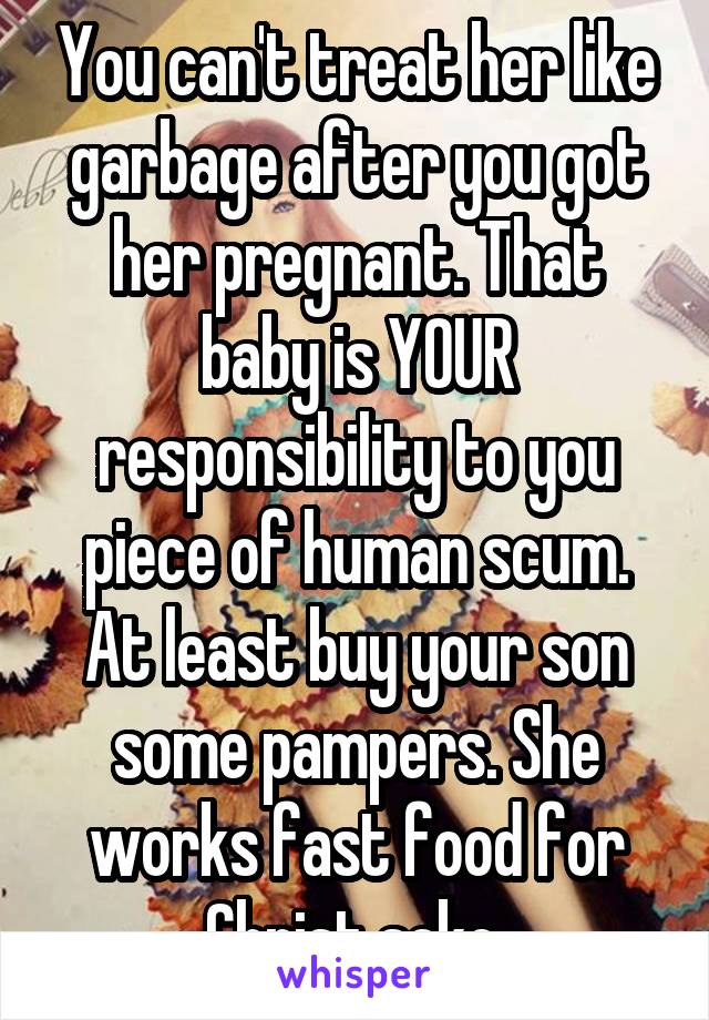 You can't treat her like garbage after you got her pregnant. That baby is YOUR responsibility to you piece of human scum. At least buy your son some pampers. She works fast food for Christ sake.