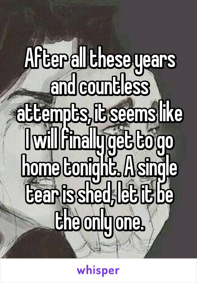 After all these years and countless attempts, it seems like I will finally get to go home tonight. A single tear is shed, let it be the only one.