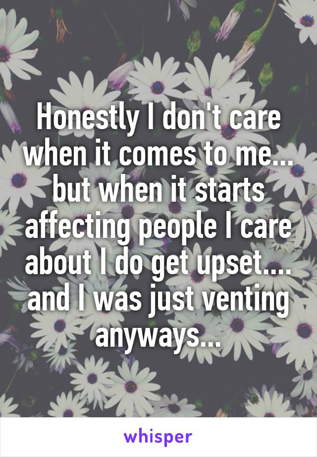 Honestly I don't care when it comes to me... but when it starts affecting people I care about I do get upset.... and I was just venting anyways...