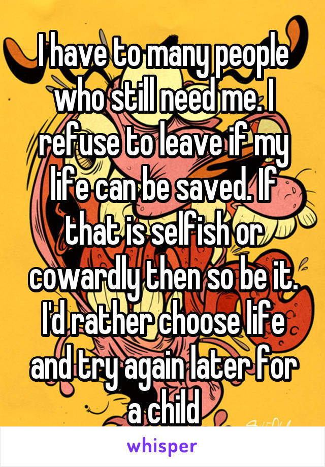 I have to many people who still need me. I refuse to leave if my life can be saved. If that is selfish or cowardly then so be it. I'd rather choose life and try again later for a child