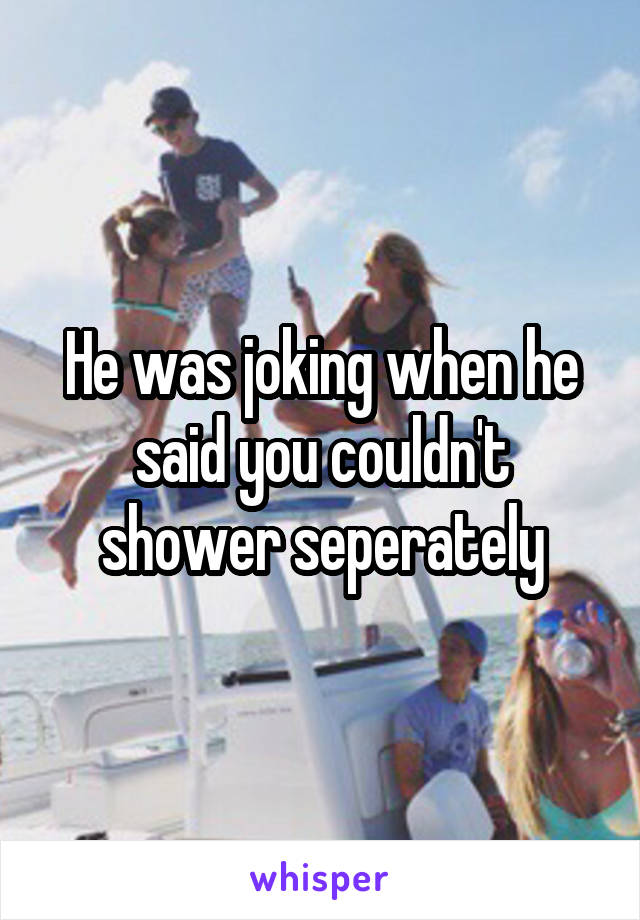 He was joking when he said you couldn't shower seperately