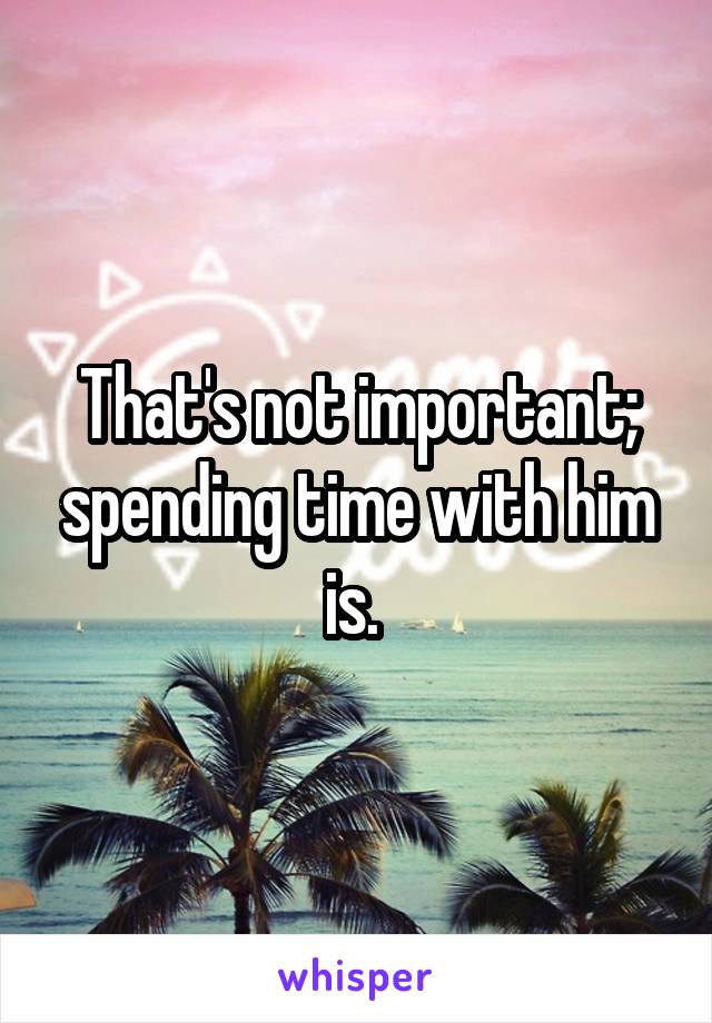 That's not important; spending time with him is. 