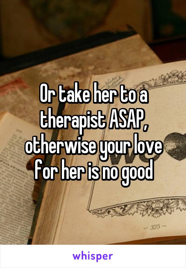 Or take her to a therapist ASAP, otherwise your love for her is no good