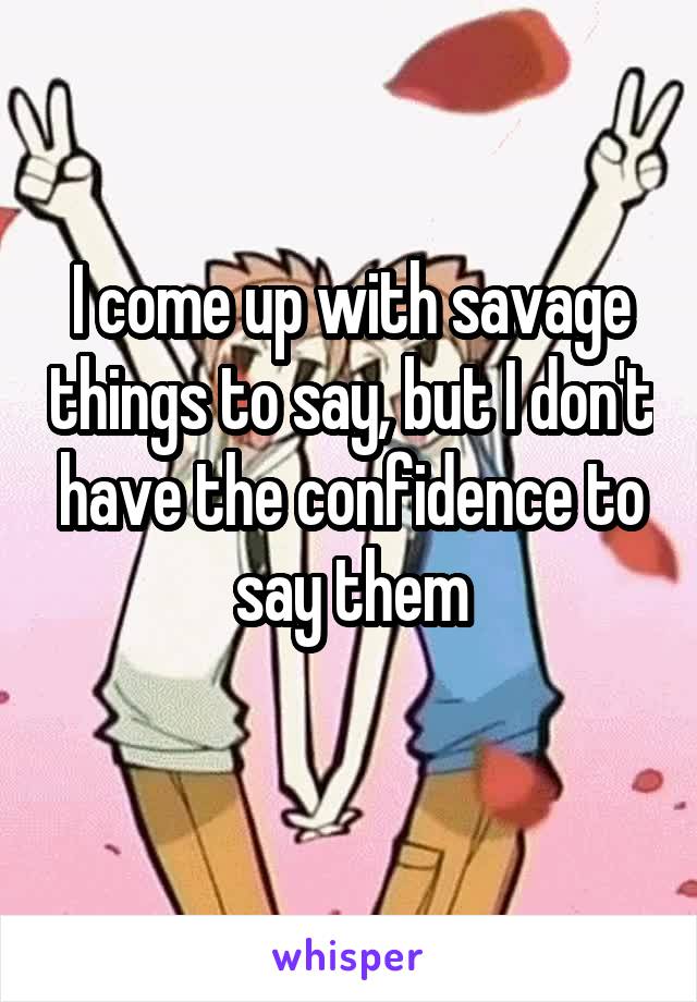 I come up with savage things to say, but I don't have the confidence to say them
