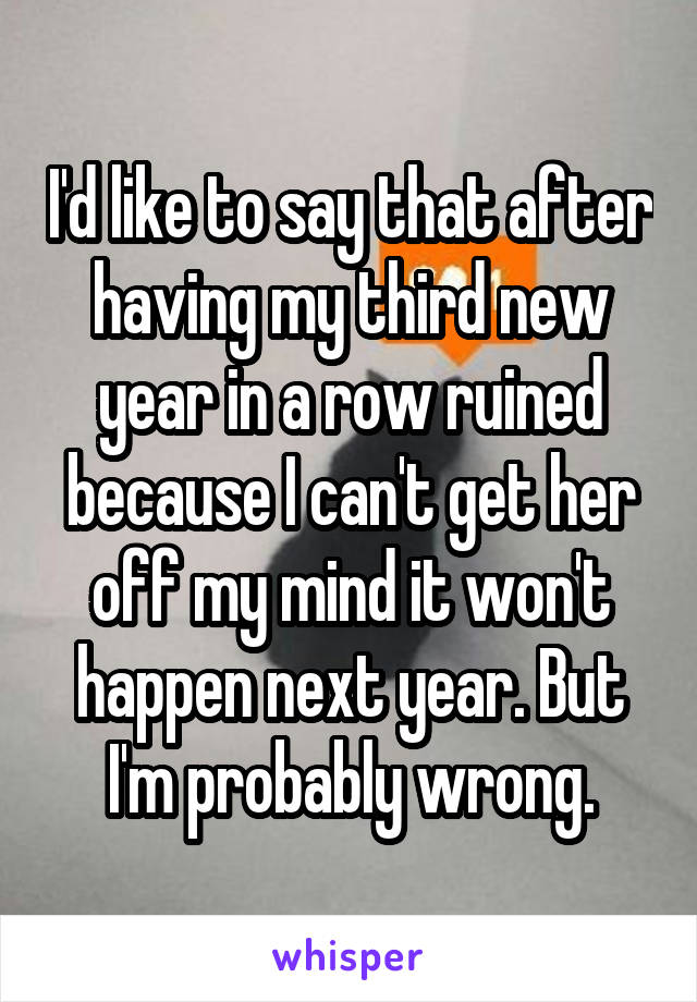 I'd like to say that after having my third new year in a row ruined because I can't get her off my mind it won't happen next year. But I'm probably wrong.