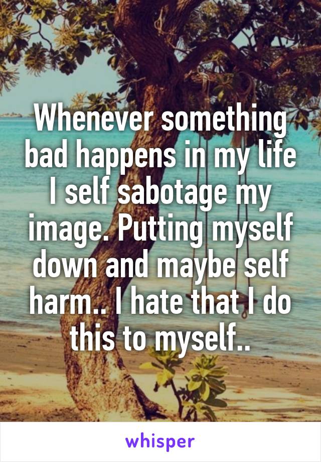 Whenever something bad happens in my life I self sabotage my image. Putting myself down and maybe self harm.. I hate that I do this to myself..