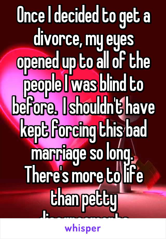 Once I decided to get a divorce, my eyes opened up to all of the people I was blind to before.  I shouldn't have kept forcing this bad marriage so long.  There's more to life than petty disagreements