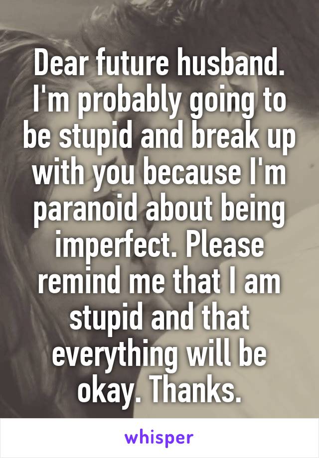 Dear future husband. I'm probably going to be stupid and break up with you because I'm paranoid about being imperfect. Please remind me that I am stupid and that everything will be okay. Thanks.