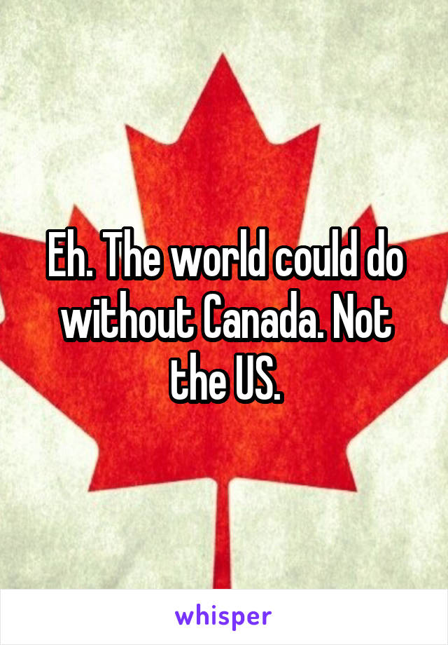 Eh. The world could do without Canada. Not the US.