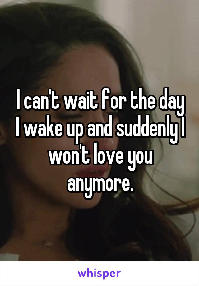 I can't wait for the day I wake up and suddenly I won't love you anymore.