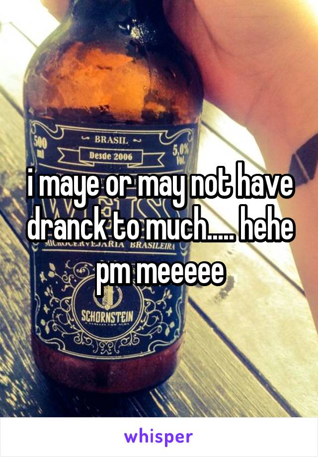 i maye or may not have dranck to much..... hehe pm meeeee