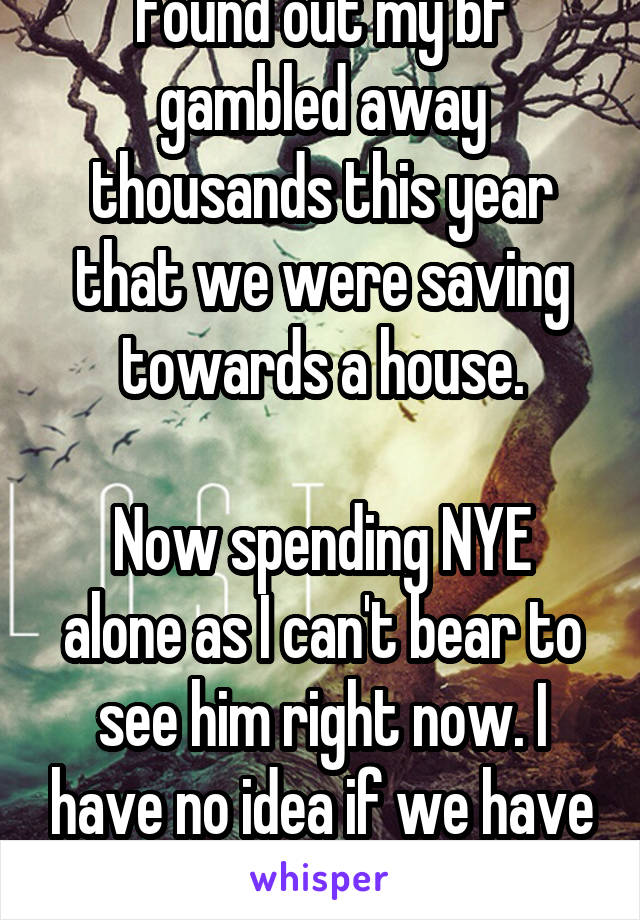 Found out my bf gambled away thousands this year that we were saving towards a house.

Now spending NYE alone as I can't bear to see him right now. I have no idea if we have a future anymore 