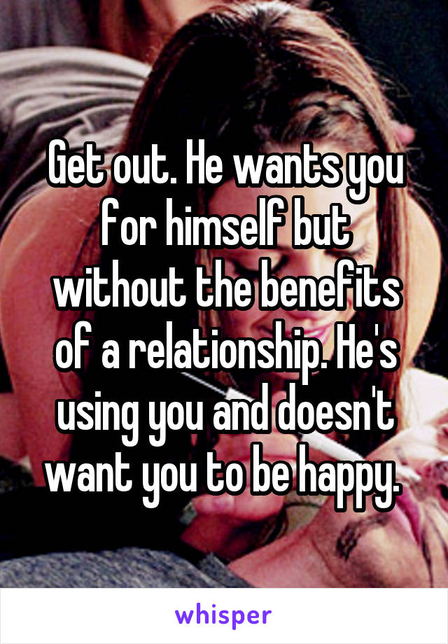 Get out. He wants you for himself but without the benefits of a relationship. He's using you and doesn't want you to be happy. 