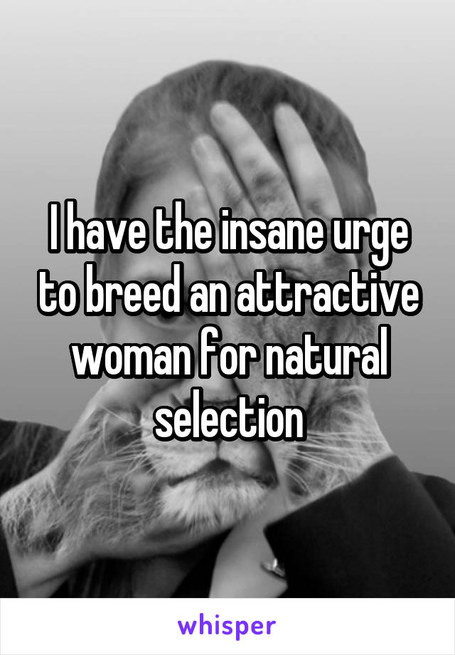 I have the insane urge to breed an attractive woman for natural selection