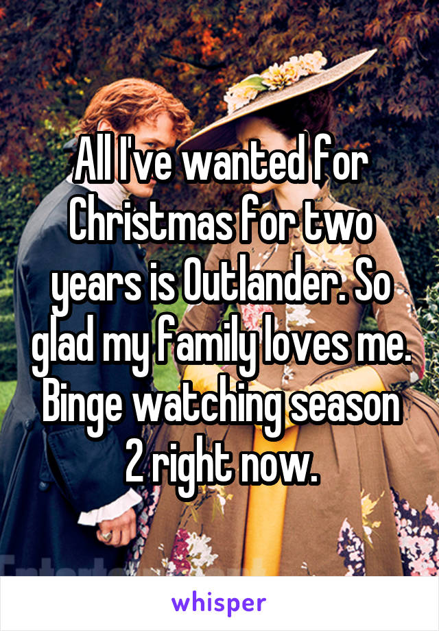 All I've wanted for Christmas for two years is Outlander. So glad my family loves me. Binge watching season 2 right now.