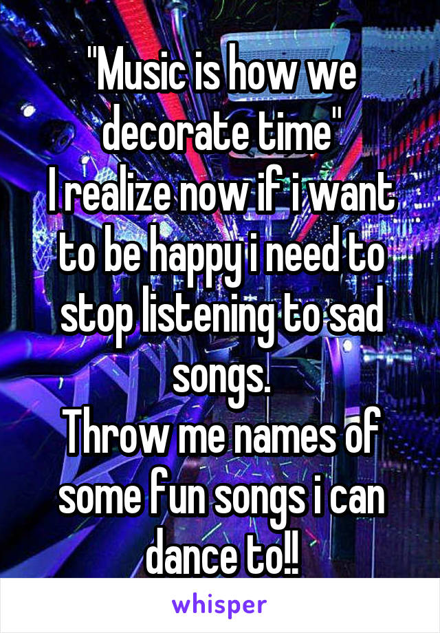 "Music is how we decorate time"
I realize now if i want to be happy i need to stop listening to sad songs.
Throw me names of some fun songs i can dance to!!