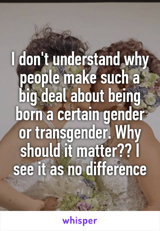 I don't understand why people make such a big deal about being born a certain gender or transgender. Why should it matter?? I see it as no difference