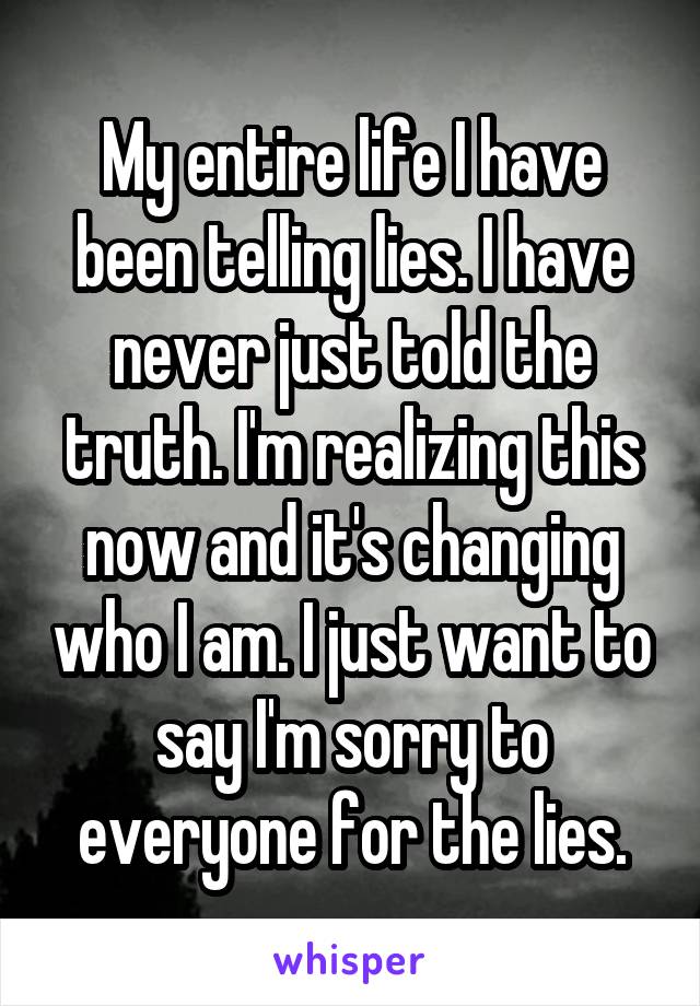 My entire life I have been telling lies. I have never just told the truth. I'm realizing this now and it's changing who I am. I just want to say I'm sorry to everyone for the lies.