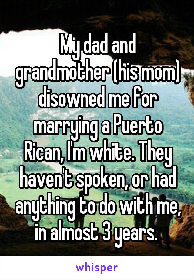 My dad and grandmother (his mom) disowned me for marrying a Puerto Rican, I'm white. They haven't spoken, or had anything to do with me, in almost 3 years. 